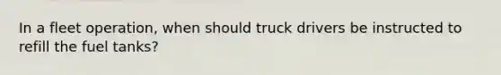 In a fleet operation, when should truck drivers be instructed to refill the fuel tanks?