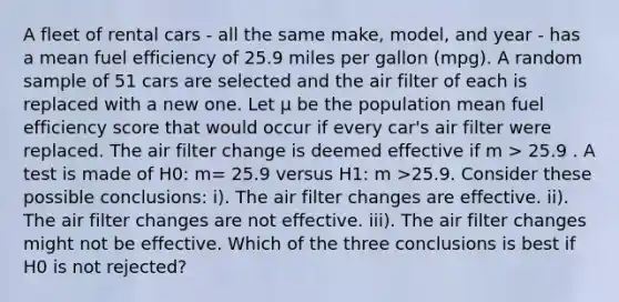 A fleet of rental cars - all the same make, model, and year - has a mean fuel efficiency of 25.9 miles per gallon (mpg). A random sample of 51 cars are selected and the air filter of each is replaced with a new one. Let μ be the population mean fuel efficiency score that would occur if every car's air filter were replaced. The air filter change is deemed effective if m > 25.9 . A test is made of H0: m= 25.9 versus H1: m >25.9. Consider these possible conclusions: i). The air filter changes are effective. ii). The air filter changes are not effective. iii). The air filter changes might not be effective. Which of the three conclusions is best if H0 is not rejected?