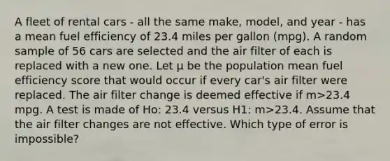 A fleet of rental cars - all the same make, model, and year - has a mean fuel efficiency of 23.4 miles per gallon (mpg). A random sample of 56 cars are selected and the air filter of each is replaced with a new one. Let μ be the population mean fuel efficiency score that would occur if every car's air filter were replaced. The air filter change is deemed effective if m>23.4 mpg. A test is made of Ho: 23.4 versus H1: m>23.4. Assume that the air filter changes are not effective. Which type of error is impossible?