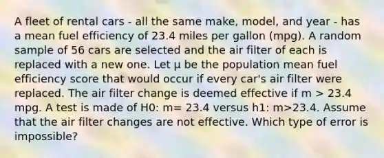 A fleet of rental cars - all the same make, model, and year - has a mean fuel efficiency of 23.4 miles per gallon (mpg). A random sample of 56 cars are selected and the air filter of each is replaced with a new one. Let μ be the population mean fuel efficiency score that would occur if every car's air filter were replaced. The air filter change is deemed effective if m > 23.4 mpg. A test is made of H0: m= 23.4 versus h1: m>23.4. Assume that the air filter changes are not effective. Which type of error is impossible?