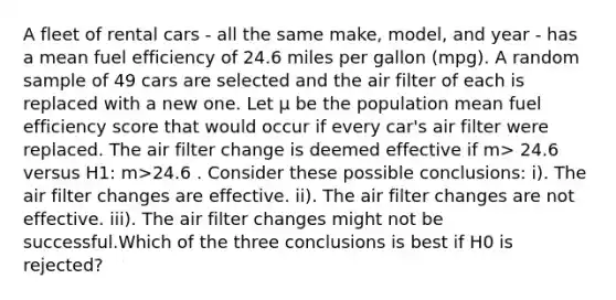 A fleet of rental cars - all the same make, model, and year - has a mean fuel efficiency of 24.6 miles per gallon (mpg). A random sample of 49 cars are selected and the air filter of each is replaced with a new one. Let μ be the population mean fuel efficiency score that would occur if every car's air filter were replaced. The air filter change is deemed effective if m> 24.6 versus H1: m>24.6 . Consider these possible conclusions: i). The air filter changes are effective. ii). The air filter changes are not effective. iii). The air filter changes might not be successful.Which of the three conclusions is best if H0 is rejected?