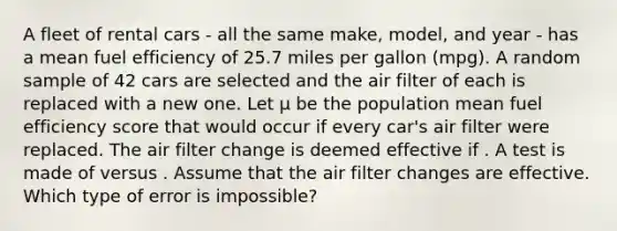 A fleet of rental cars - all the same make, model, and year - has a mean fuel efficiency of 25.7 miles per gallon (mpg). A random sample of 42 cars are selected and the air filter of each is replaced with a new one. Let μ be the population mean fuel efficiency score that would occur if every car's air filter were replaced. The air filter change is deemed effective if . A test is made of versus . Assume that the air filter changes are effective. Which type of error is impossible?