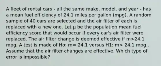 A fleet of rental cars - all the same make, model, and year - has a mean fuel efficiency of 24.1 miles per gallon (mpg). A random sample of 40 cars are selected and the air filter of each is replaced with a new one. Let μ be the population mean fuel efficiency score that would occur if every car's air filter were replaced. The air filter change is deemed effective if m>24.1 mpg. A test is made of Ho: m= 24.1 versus H1: m> 24.1 mpg . Assume that the air filter changes are effective. Which type of error is impossible?