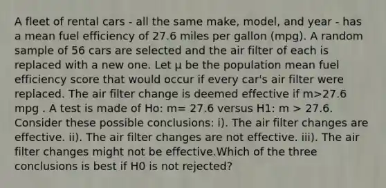 A fleet of rental cars - all the same make, model, and year - has a mean fuel efficiency of 27.6 miles per gallon (mpg). A random sample of 56 cars are selected and the air filter of each is replaced with a new one. Let μ be the population mean fuel efficiency score that would occur if every car's air filter were replaced. The air filter change is deemed effective if m>27.6 mpg . A test is made of Ho: m= 27.6 versus H1: m > 27.6. Consider these possible conclusions: i). The air filter changes are effective. ii). The air filter changes are not effective. iii). The air filter changes might not be effective.Which of the three conclusions is best if H0 is not rejected?