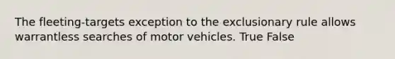 The fleeting-targets exception to the exclusionary rule allows warrantless searches of motor vehicles. True False