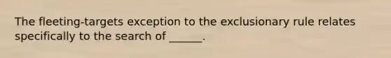 The fleeting-targets exception to the exclusionary rule relates specifically to the search of ______.