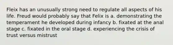 Fleix has an unusually strong need to regulate all aspects of his life. Freud would probably say that Felix is a. demonstrating the temperament he developed during infancy b. fixated at the anal stage c. fixated in the oral stage d. experiencing the crisis of trust versus mistrust