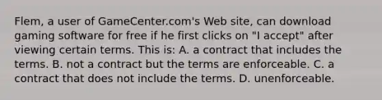 Flem, a user of GameCenter.com's Web site, can download gaming software for free if he first clicks on "I accept" after viewing certain terms. This is: A. a contract that includes the terms. B. not a contract but the terms are enforceable. C. a contract that does not include the terms. D. unenforceable.