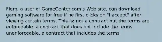 Flem, a user of GameCenter.com's Web site, can download gaming software for free if he first clicks on "I accept" after viewing certain terms. This is: not a contract but the terms are enforceable. a contract that does not include the terms. unenforceable. a contract that includes the terms.