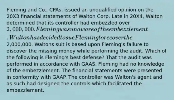 Fleming and Co., CPAs, issued an unqualified opinion on the 20X3 financial statements of Walton Corp. Late in 20X4, Walton determined that its controller had embezzled over 2,000,000. Fleming was unaware of the embezzlement. Walton has decided to sue Fleming to recover the2,000,000. Waltons suit is based upon Fleming's failure to discover the missing money while performing the audit. Which of the following is Fleming's best defense? That the audit was performed in accordance with GAAS. Fleming had no knowledge of the embezzlement. The financial statements were presented in conformity with GAAP. The controller was Walton's agent and as such had designed the controls which facilitated the embezzlement.