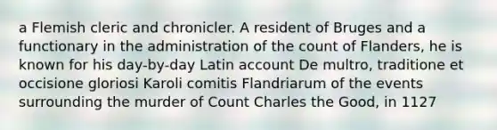 a Flemish cleric and chronicler. A resident of Bruges and a functionary in the administration of the count of Flanders, he is known for his day-by-day Latin account De multro, traditione et occisione gloriosi Karoli comitis Flandriarum of the events surrounding the murder of Count Charles the Good, in 1127