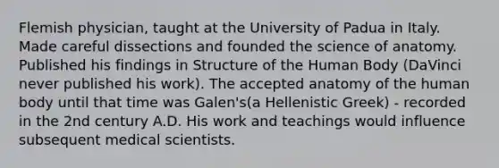 Flemish physician, taught at the University of Padua in Italy. Made careful dissections and founded the science of anatomy. Published his findings in Structure of the Human Body (DaVinci never published his work). The accepted anatomy of the human body until that time was Galen's(a Hellenistic Greek) - recorded in the 2nd century A.D. His work and teachings would influence subsequent medical scientists.