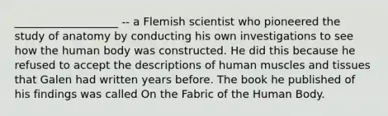 ___________________ -- a Flemish scientist who pioneered the study of anatomy by conducting his own investigations to see how the human body was constructed. He did this because he refused to accept the descriptions of human muscles and tissues that Galen had written years before. The book he published of his findings was called On the Fabric of the Human Body.