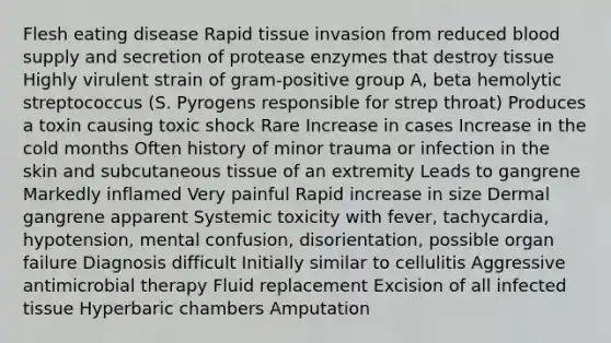 Flesh eating disease Rapid tissue invasion from reduced blood supply and secretion of protease enzymes that destroy tissue Highly virulent strain of gram-positive group A, beta hemolytic streptococcus (S. Pyrogens responsible for strep throat) Produces a toxin causing toxic shock Rare Increase in cases Increase in the cold months Often history of minor trauma or infection in the skin and subcutaneous tissue of an extremity Leads to gangrene Markedly inflamed Very painful Rapid increase in size Dermal gangrene apparent Systemic toxicity with fever, tachycardia, hypotension, mental confusion, disorientation, possible organ failure Diagnosis difficult Initially similar to cellulitis Aggressive antimicrobial therapy Fluid replacement Excision of all infected tissue Hyperbaric chambers Amputation