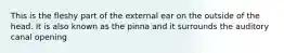 This is the fleshy part of the external ear on the outside of the head. It is also known as the pinna and it surrounds the auditory canal opening