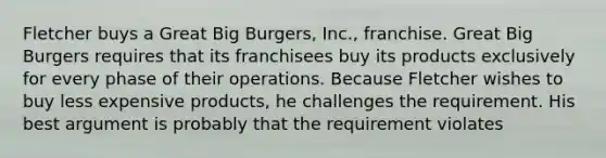 Fletcher buys a Great Big Burgers, Inc., franchise. Great Big Burgers requires that its franchisees buy its products exclusively for every phase of their operations. Because Fletcher wishes to buy less expensive products, he challenges the requirement. His best argument is probably that the requirement violates