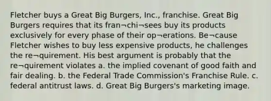 Fletcher buys a Great Big Burgers, Inc., franchise. Great Big Burgers requires that its fran¬chi¬sees buy its products exclusively for every phase of their op¬erations. Be¬cause Fletcher wishes to buy less expensive products, he challenges the re¬quirement. His best argument is probably that the re¬quirement violates a. the implied covenant of good faith and fair dealing. b. the Federal Trade Commission's Franchise Rule. c. federal antitrust laws. d. Great Big Burgers's marketing image.