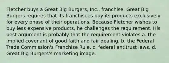 Fletcher buys a Great Big Burgers, Inc., franchise. Great Big Burgers requires that its franchisees buy its products exclusively for every phase of their operations. Because Fletcher wishes to buy less expensive products, he challenges the requirement. His best argument is probably that the requirement violates a. the implied covenant of good faith and fair dealing. b. the Federal Trade Commission's Franchise Rule. c. federal antitrust laws. d. Great Big Burgers's marketing image.