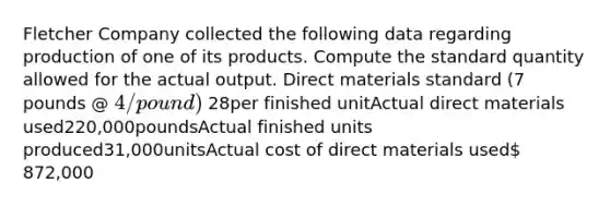 Fletcher Company collected the following data regarding production of one of its products. Compute the standard quantity allowed for the actual output. Direct materials standard (7 pounds @ 4/pound) 28per finished unitActual direct materials used220,000poundsActual finished units produced31,000unitsActual cost of direct materials used 872,000