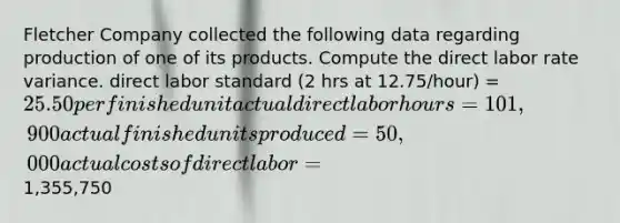 Fletcher Company collected the following data regarding production of one of its products. Compute the direct labor rate variance. direct labor standard (2 hrs at 12.75/hour) = 25.50 per finished unit actual direct labor hours = 101,900 actual finished units produced = 50,000 actual costs of direct labor =1,355,750