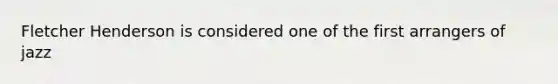 Fletcher Henderson is considered one of the first arrangers of jazz