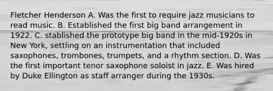 Fletcher Henderson A. Was the first to require jazz musicians to read music. B. Established the first big band arrangement in 1922. C. stablished the prototype big band in the mid-1920s in New York, settling on an instrumentation that included saxophones, trombones, trumpets, and a rhythm section. D. Was the first important tenor saxophone soloist in jazz. E. Was hired by Duke Ellington as staff arranger during the 1930s.