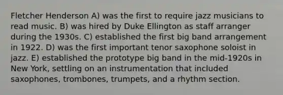 Fletcher Henderson A) was the first to require jazz musicians to read music. B) was hired by Duke Ellington as staff arranger during the 1930s. C) established the first big band arrangement in 1922. D) was the first important tenor saxophone soloist in jazz. E) established the prototype big band in the mid-1920s in New York, settling on an instrumentation that included saxophones, trombones, trumpets, and a rhythm section.