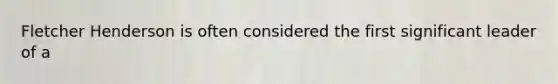 Fletcher Henderson is often considered the first significant leader of a