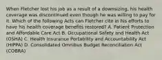 When Fletcher lost his job as a result of a downsizing, his health coverage was discontinued even though he was willing to pay for it. Which of the following Acts can Fletcher cite in his efforts to have his health coverage benefits restored? A. Patient Protection and Affordable Care Act B. Occupational Safety and Health Act (OSHA) C. Health Insurance Portability and Accountability Act (HIPPA) D. Consolidated Omnibus Budget Reconciliation Act (COBRA)