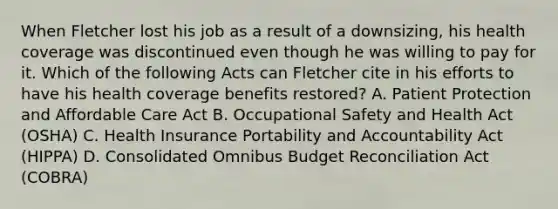 When Fletcher lost his job as a result of a downsizing, his health coverage was discontinued even though he was willing to pay for it. Which of the following Acts can Fletcher cite in his efforts to have his health coverage benefits restored? A. Patient Protection and Affordable Care Act B. Occupational Safety and Health Act (OSHA) C. Health Insurance Portability and Accountability Act (HIPPA) D. Consolidated Omnibus Budget Reconciliation Act (COBRA)