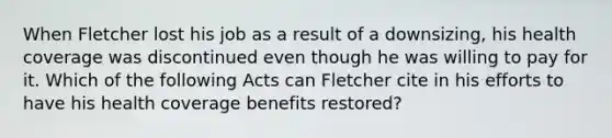 When Fletcher lost his job as a result of a downsizing, his health coverage was discontinued even though he was willing to pay for it. Which of the following Acts can Fletcher cite in his efforts to have his health coverage benefits restored?