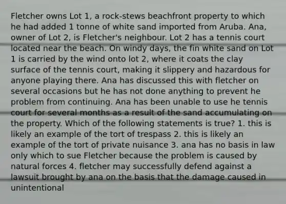 Fletcher owns Lot 1, a rock-stews beachfront property to which he had added 1 tonne of white sand imported from Aruba. Ana, owner of Lot 2, is Fletcher's neighbour. Lot 2 has a tennis court located near the beach. On windy days, the fin white sand on Lot 1 is carried by the wind onto lot 2, where it coats the clay surface of the tennis court, making it slippery and hazardous for anyone playing there. Ana has discussed this with fletcher on several occasions but he has not done anything to prevent he problem from continuing. Ana has been unable to use he tennis court for several months as a result of the sand accumulating on the property. Which of the following statements is true? 1. this is likely an example of the tort of trespass 2. this is likely an example of the tort of private nuisance 3. ana has no basis in law only which to sue Fletcher because the problem is caused by natural forces 4. fletcher may successfully defend against a lawsuit brought by ana on the basis that the damage caused in unintentional