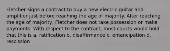 Fletcher signs a contract to buy a new electric guitar and amplifier just before reaching the age of majority. After reaching the age of majority, Fletcher does not take possession or make payments. With respect to the contract, most courts would hold that this is a. ratification b. disaffirmance c. emancipation d. rescission