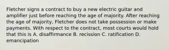 Fletcher signs a contract to buy a new electric guitar and amplifier just before reaching the age of majority. After reaching the age of majority, Fletcher does not take possession or make payments. With respect to the contract, most courts would hold that this is A. disaffirmance B. recission C. ratification D. emancipation