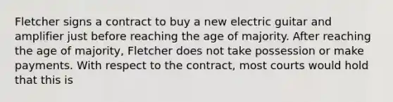 Fletcher signs a contract to buy a new electric guitar and amplifier just before reaching the age of majority. After reaching the age of majority, Fletcher does not take possession or make payments. With respect to the contract, most courts would hold that this is