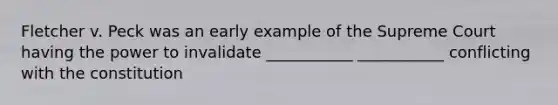 Fletcher v. Peck was an early example of the Supreme Court having the power to invalidate ___________ ___________ conflicting with the constitution