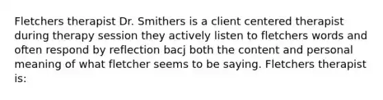 Fletchers therapist Dr. Smithers is a client centered therapist during therapy session they actively listen to fletchers words and often respond by reflection bacj both the content and personal meaning of what fletcher seems to be saying. Fletchers therapist is: