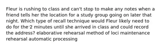 Fleur is rushing to class and can't stop to make any notes when a friend tells her the location for a study group going on later that night. Which type of recall technique would Fleur likely need to do for the 2 minutes until she arrived in class and could record the address? elaborative rehearsal method of loci maintenance rehearsal automatic processing