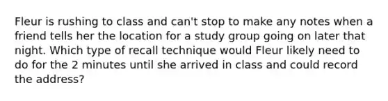 Fleur is rushing to class and can't stop to make any notes when a friend tells her the location for a study group going on later that night. Which type of recall technique would Fleur likely need to do for the 2 minutes until she arrived in class and could record the address?