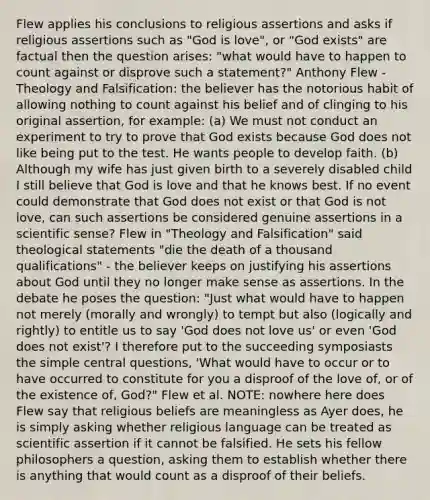 Flew applies his conclusions to religious assertions and asks if religious assertions such as "God is love", or "God exists" are factual then the question arises: "what would have to happen to count against or disprove such a statement?" Anthony Flew - Theology and Falsification: the believer has the notorious habit of allowing nothing to count against his belief and of clinging to his original assertion, for example: (a) We must not conduct an experiment to try to prove that God exists because God does not like being put to the test. He wants people to develop faith. (b) Although my wife has just given birth to a severely disabled child I still believe that God is love and that he knows best. If no event could demonstrate that God does not exist or that God is not love, can such assertions be considered genuine assertions in a scientific sense? Flew in "Theology and Falsification" said theological statements "die the death of a thousand qualifications" - the believer keeps on justifying his assertions about God until they no longer make sense as assertions. In the debate he poses the question: "Just what would have to happen not merely (morally and wrongly) to tempt but also (logically and rightly) to entitle us to say 'God does not love us' or even 'God does not exist'? I therefore put to the succeeding symposiasts the simple central questions, 'What would have to occur or to have occurred to constitute for you a disproof of the love of, or of the existence of, God?" Flew et al. NOTE: nowhere here does Flew say that religious beliefs are meaningless as Ayer does, he is simply asking whether religious language can be treated as scientific assertion if it cannot be falsified. He sets his fellow philosophers a question, asking them to establish whether there is anything that would count as a disproof of their beliefs.