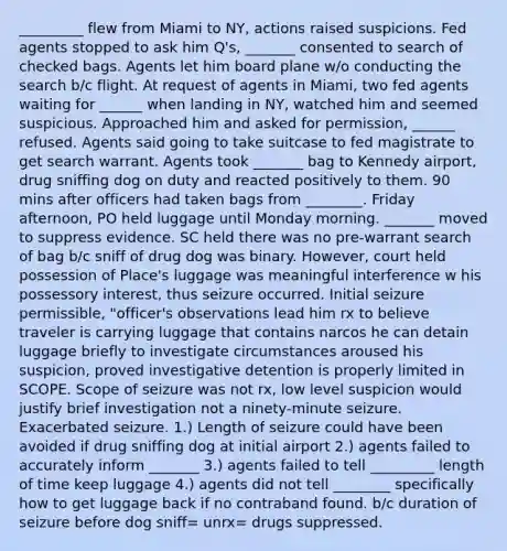 _________ flew from Miami to NY, actions raised suspicions. Fed agents stopped to ask him Q's, _______ consented to search of checked bags. Agents let him board plane w/o conducting the search b/c flight. At request of agents in Miami, two fed agents waiting for ______ when landing in NY, watched him and seemed suspicious. Approached him and asked for permission, ______ refused. Agents said going to take suitcase to fed magistrate to get search warrant. Agents took _______ bag to Kennedy airport, drug sniffing dog on duty and reacted positively to them. 90 mins after officers had taken bags from ________. Friday afternoon, PO held luggage until Monday morning. _______ moved to suppress evidence. SC held there was no pre-warrant search of bag b/c sniff of drug dog was binary. However, court held possession of Place's luggage was meaningful interference w his possessory interest, thus seizure occurred. Initial seizure permissible, "officer's observations lead him rx to believe traveler is carrying luggage that contains narcos he can detain luggage briefly to investigate circumstances aroused his suspicion, proved investigative detention is properly limited in SCOPE. Scope of seizure was not rx, low level suspicion would justify brief investigation not a ninety-minute seizure. Exacerbated seizure. 1.) Length of seizure could have been avoided if drug sniffing dog at initial airport 2.) agents failed to accurately inform _______ 3.) agents failed to tell _________ length of time keep luggage 4.) agents did not tell ________ specifically how to get luggage back if no contraband found. b/c duration of seizure before dog sniff= unrx= drugs suppressed.