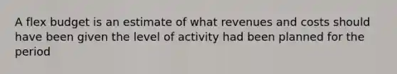 A flex budget is an estimate of what revenues and costs should have been given the level of activity had been planned for the period