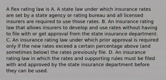 A flex rating law is A. A state law under which insurance rates are set by a state agency or rating bureau and all licensed insurers are required to use those rates. B. An insurance rating law that allows insurers to develop and use rates without having to file with or get approval from the state insurance department. C. An insurance rating law under which prior approval is required only if the new rates exceed a certain percentage above (and sometimes below) the rates previously file. D. An insurance rating law in which the rates and supporting rules must be filed with and approved by the state insurance department before they can be used.