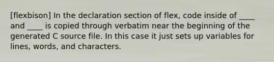 [flexbison] In the declaration section of flex, code inside of ____ and ____ is copied through verbatim near the beginning of the generated C source file. In this case it just sets up variables for lines, words, and characters.