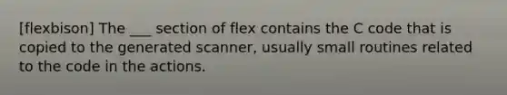 [flexbison] The ___ section of flex contains the C code that is copied to the generated scanner, usually small routines related to the code in the actions.