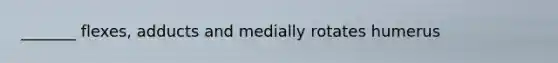 _______ flexes, adducts and medially rotates humerus