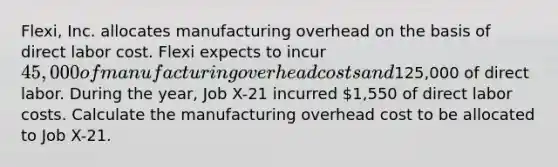 Flexi, Inc. allocates manufacturing overhead on the basis of direct labor cost. Flexi expects to incur 45,000 of manufacturing overhead costs and125,000 of direct labor. During the year, Job X-21 incurred 1,550 of direct labor costs. Calculate the manufacturing overhead cost to be allocated to Job X-21.