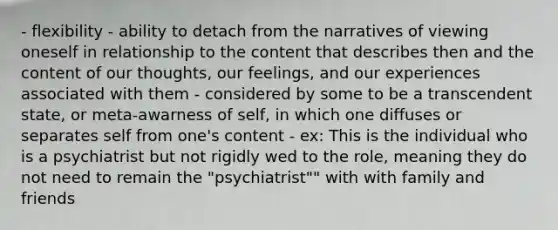 - flexibility - ability to detach from the narratives of viewing oneself in relationship to the content that describes then and the content of our thoughts, our feelings, and our experiences associated with them - considered by some to be a transcendent state, or meta-awarness of self, in which one diffuses or separates self from one's content - ex: This is the individual who is a psychiatrist but not rigidly wed to the role, meaning they do not need to remain the "psychiatrist"" with with family and friends