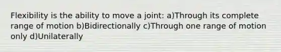 Flexibility is the ability to move a joint: a)Through its complete range of motion b)Bidirectionally c)Through one range of motion only d)Unilaterally