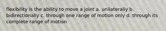 flexibility is the ability to move a joint a. unilaterally b. bidirectionally c. through one range of motion only d. through its complete range of motion